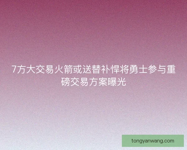 7方大交易火箭或送替补悍将勇士参与重磅交易方案曝光