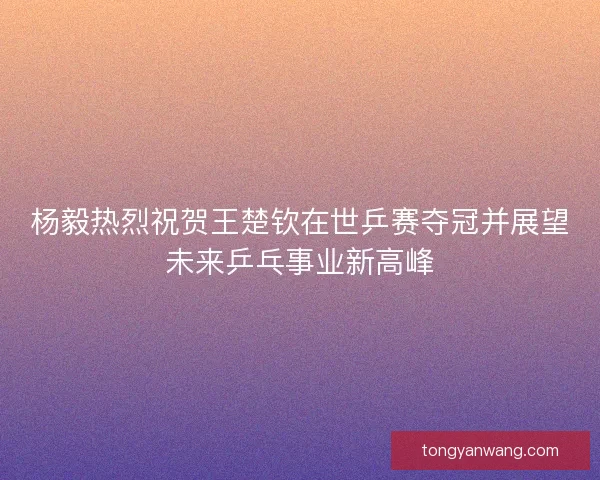杨毅热烈祝贺王楚钦在世乒赛夺冠并展望未来乒乓事业新高峰