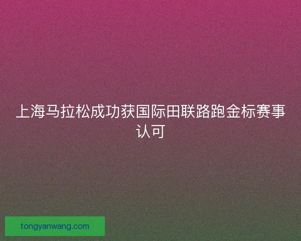 上海马拉松成功获国际田联路跑金标赛事认可