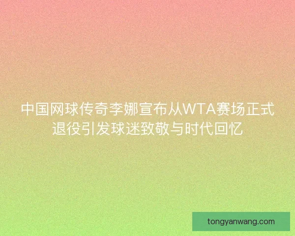 中国网球传奇李娜宣布从WTA赛场正式退役引发球迷致敬与时代回忆