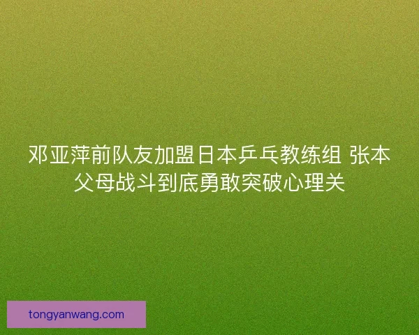 邓亚萍前队友加盟日本乒乓教练组 张本父母战斗到底勇敢突破心理关