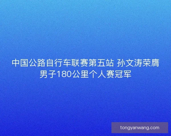 中国公路自行车联赛第五站 孙文涛荣膺男子180公里个人赛冠军