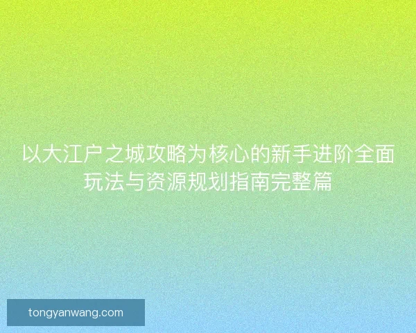 以大江户之城攻略为核心的新手进阶全面玩法与资源规划指南完整篇