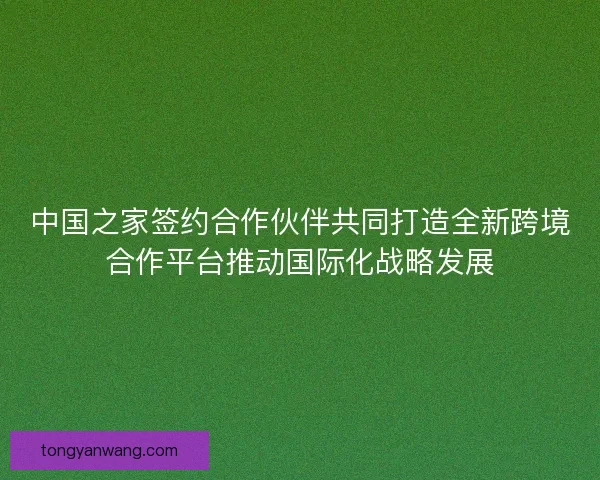 中国之家签约合作伙伴共同打造全新跨境合作平台推动国际化战略发展