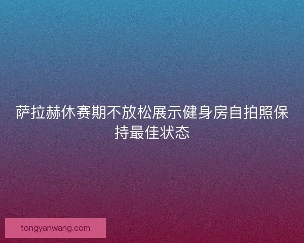 萨拉赫休赛期不放松展示健身房自拍照保持最佳状态