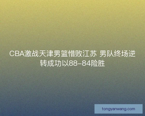 CBA激战天津男篮惜败江苏 男队终场逆转成功以88-84险胜