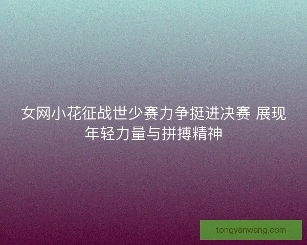 女网小花征战世少赛力争挺进决赛 展现年轻力量与拼搏精神