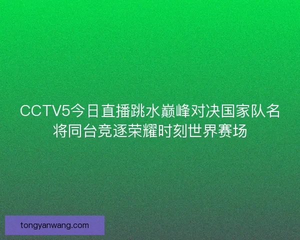 CCTV5今日直播跳水巅峰对决国家队名将同台竞逐荣耀时刻世界赛场