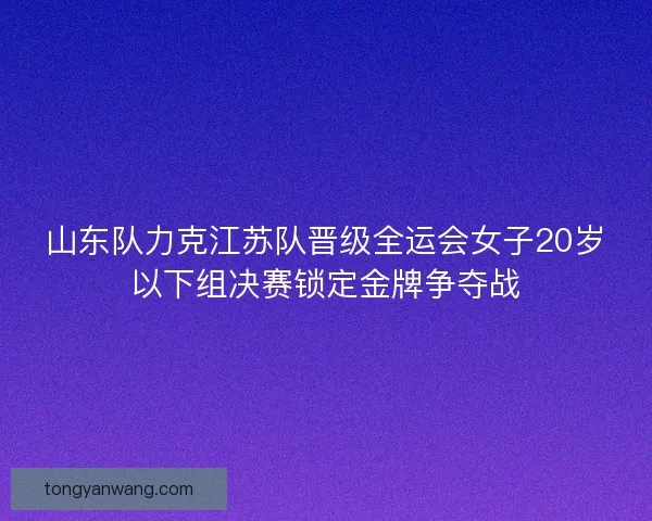 山东队力克江苏队晋级全运会女子20岁以下组决赛锁定金牌争夺战