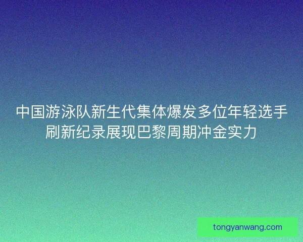 中国游泳队新生代集体爆发多位年轻选手刷新纪录展现巴黎周期冲金实力
