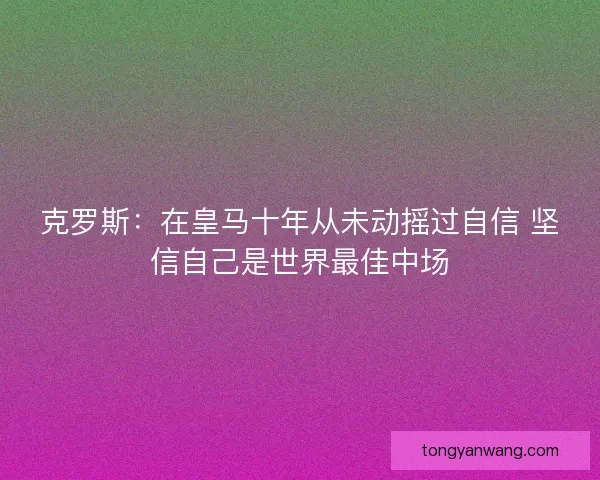 克罗斯：在皇马十年从未动摇过自信 坚信自己是世界最佳中场